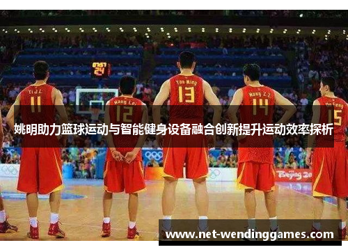 姚明助力篮球运动与智能健身设备融合创新提升运动效率探析