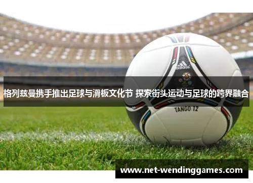 格列兹曼携手推出足球与滑板文化节 探索街头运动与足球的跨界融合