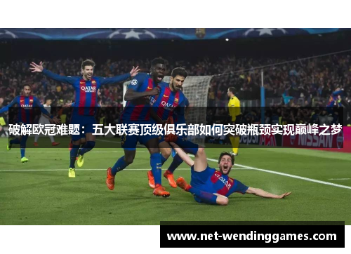 破解欧冠难题：五大联赛顶级俱乐部如何突破瓶颈实现巅峰之梦
