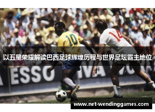 以五星荣耀解读巴西足球辉煌历程与世界足坛霸主地位