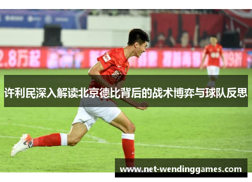 许利民深入解读北京德比背后的战术博弈与球队反思