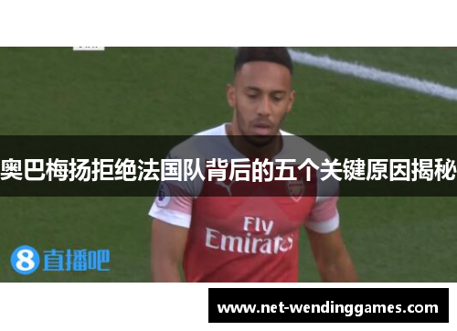 奥巴梅扬拒绝法国队背后的五个关键原因揭秘 奥巴梅扬拒绝法国队背后的五个关键原因揭秘