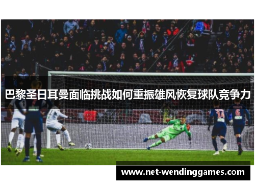 巴黎圣日耳曼面临挑战如何重振雄风恢复球队竞争力