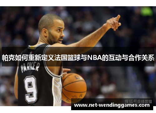 帕克如何重新定义法国篮球与NBA的互动与合作关系