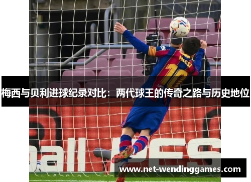 梅西与贝利进球纪录对比:两代球王的传奇之路与历史地位 梅西与贝利进球纪录对比:两代球王的传奇之路与历史地位