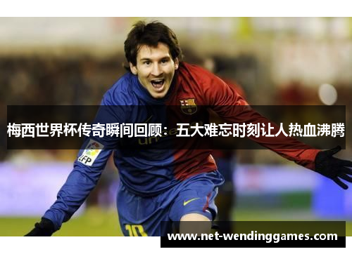 梅西世界杯传奇瞬间回顾：五大难忘时刻让人热血沸腾