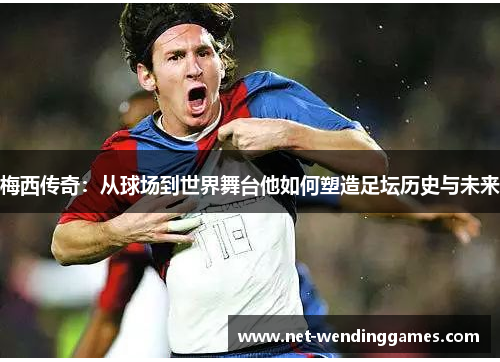 梅西传奇：从球场到世界舞台他如何塑造足坛历史与未来