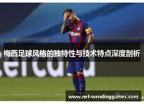 梅西足球风格的独特性与技术特点深度剖析