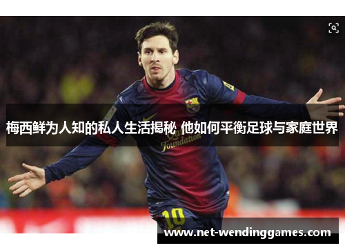梅西鲜为人知的私人生活揭秘 他如何平衡足球与家庭世界