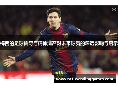 梅西的足球传奇与精神遗产对未来球员的深远影响与启示